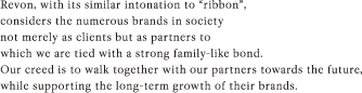 Revon, with its similar intonation to “ribbon”, considers the numerous brands in society not merely as clients but as partners to which we are tied with a strong family-like bond. Our creed is to walk together with our partners towards the future, while supporting the long-term growth of their brands.