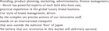 Branding, product planning, marketing, advertisements, finance management, – Revon has powerful experts of each field who have vast, practical experience in the global luxury brand business. Our style of brand management, driven by the complex yet precise actions of our innovative staff, stands on an international viewpoint that sees outside the national “box” of Japan. We believe that our revolution in this market will definitely succeed.