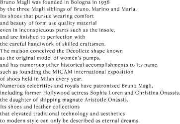 Bruno Magli was founded in Bologna in 1936 by the three Magli siblings of Bruno, Marino and Maria. Its shoes that pursue wearing comfort and beauty of form use quality material even in inconspicuous parts such as the insole, and are finished to perfection with the careful handiwork of skilled craftsmen. The maison conceived the Decollete shape known as the original model of women’s pumps, and has numerous other historical accomplishments to its name, such as founding the MICAM international exposition of shoes held in Milan every year. Numerous celebrities and royals have patronized Bruno Magli, including former Hollywood actress Sophia Loren and Christina Onassis, the daughter of shipping magnate Aristotle Onassis. Its shoes and leather collections that elevated traditional technology and aesthetics to modern style can only be described as eternal dreams. 