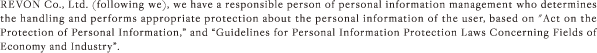 REVON Co., Ltd. (following we), we have a responsible person of personal information management who determines the handling and performs appropriate protection about the personal information of the user, based on “Act on the Protection of Personal Information,” and “Guidelines for Personal Information Protection Laws Concerning Fields of Economy and Industry”.