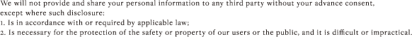 We will not provide and share your personal information to any third party without your advance consent, except where such disclosure: 1. Is in accordance with or required by applicable law; 2. Is necessary for the protection of the safety or property of our users or the public, and it is difficult or impractical.