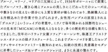 ブルーノ、マリーノ、マリアの三兄妹によって、1936年ボローニャにて創業したブルーノマリ。履き心地とフォルムの美しさにこだわったそのシューズは、中敷きなどの見えない部分にも上質な素材が凝らされており、熟練職人による丹精込めた手作業で仕上げられます。女性用パンプスの原型とされる「デコルテ」というシェイプの考案や、ミラノで毎年開かれる国際的なシューズの見本市「MICAM」の発起人となるなど、多くの歴史的な功績も果たしてきました。往年のハリウッド女優ソフィア・ローレンや、海運王アリストテレス・オナシスの娘クリスティーナら、これまでブルーノマリを愛したセレブリティやロイヤルファミリーも数知れません。伝統の技術と美意識をモダンに昇華したシューズ＆レザーコレクションは、まさに永遠の憧れです。