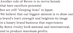 Another role of Revon is to revive brands that have excellent potential but are still “sleeping lions” in Japan. We believe that our biggest mission is to draw out<br />
a brand’s inert strength and heighten its image in a luxury brand business that experiences by fierce rivalry both national and international, and to produce maximum profits.