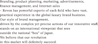 Branding, product planning, marketing, advertisements, finance management, and Internet sales – Revon has powerful experts of each field who have vast, practical experience in the global luxury brand business. Our style of brand management, driven by the complex yet precise actions of our innovative staff, stands on an international viewpoint that sees outside the national “box” of Japan. We believe that our revolution in this market will definitely succeed. 