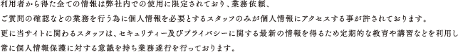 利用者から得た全ての情報は弊社内での使用に限定されており、業務依頼、ご質問の確認などの業務を行う為に個人情報を必要とするスタッフのみが個人情報にアクセスする事が許されております。更に当サイトに関わるスタッフは、セキュリティー及びプライバシーに関する最新の情報を得るため定期的な教育や講習などを利用し常に個人情報保護に対する意識を持ち業務遂行を行っております。