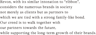 Revon, with its similar intonation to “ribbon”, considers the numerous brands in society not merely as clients but as partners to which we are tied with a strong family-like bond. Our creed is to walk together with our partners towards the future, while supporting the long-term growth of their brands.